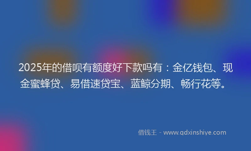 2025年的借呗有额度好下款吗有：金亿钱包、现金蜜蜂贷、易借速贷宝、蓝鲸分期、畅行花等。