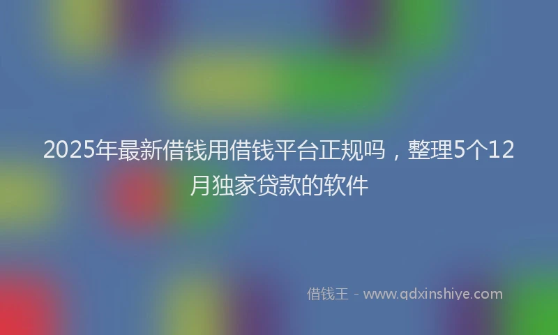 2025年最新借钱用借钱平台正规吗，整理5个12月独家贷款的软件