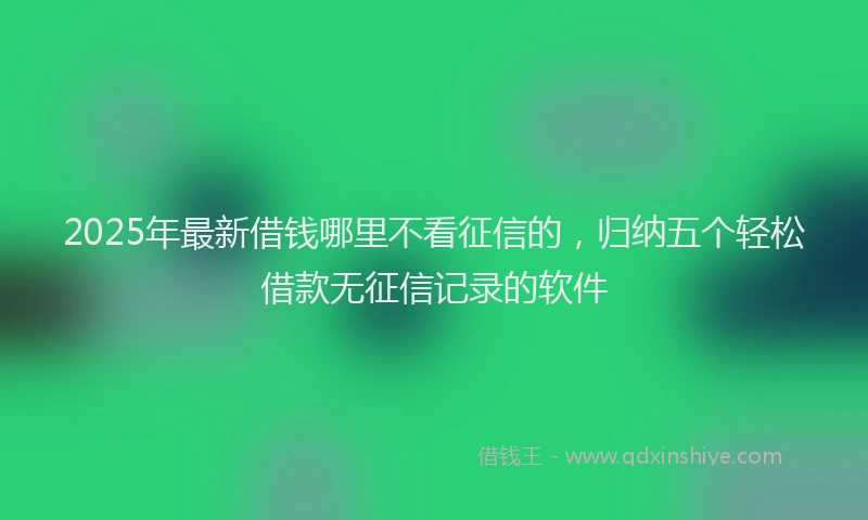 2025年最新借钱哪里不看征信的，归纳五个轻松借款无征信记录的软件