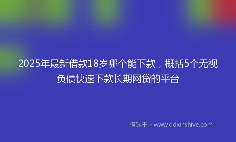 2025年最新借款18岁哪个能下款，概括5个无视负债快速下款长期网贷的平台