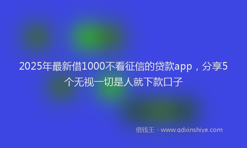 2025年最新借1000不看征信的贷款app，分享5个无视一切是人就下款口子