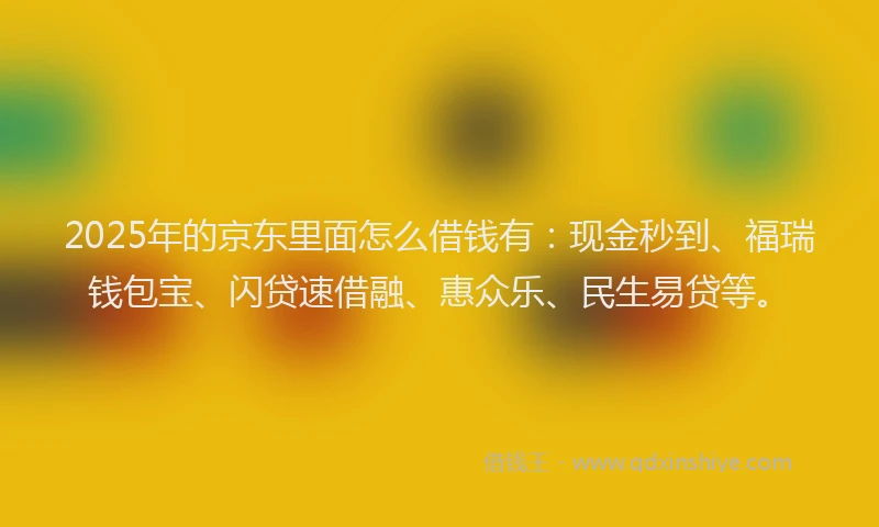 2025年的京东里面怎么借钱有：现金秒到、福瑞钱包宝、闪贷速借融、惠众乐、民生易贷等。