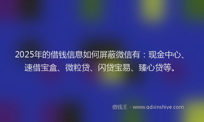 2025年的借钱信息如何屏蔽微信有：现金中心、速借宝盒、微粒贷、闪贷宝易、臻心贷等。