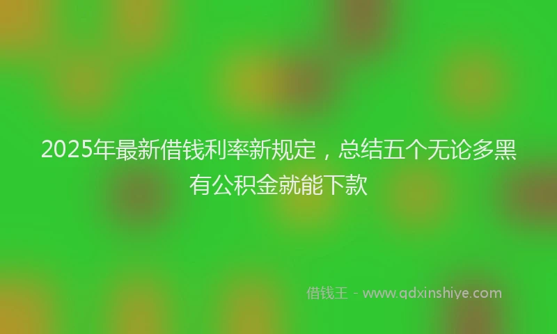 2025年最新借钱利率新规定，总结五个无论多黑有公积金就能下款