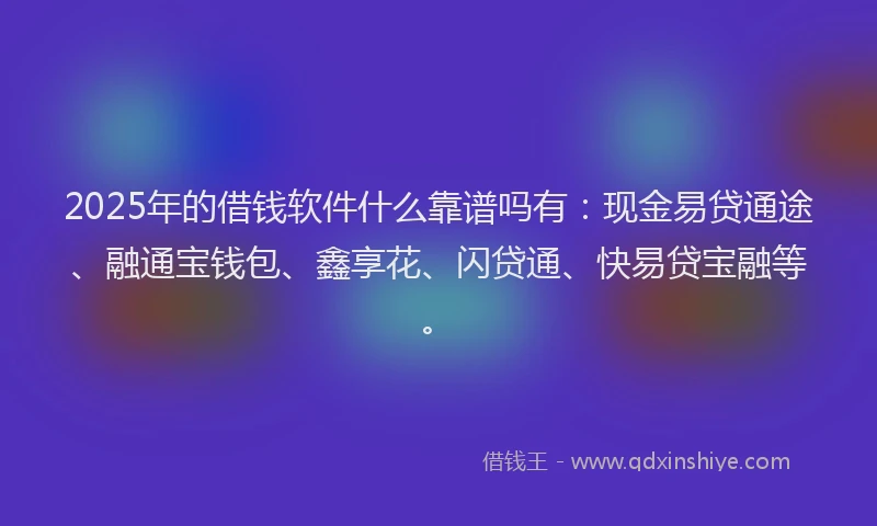 2025年的借钱软件什么靠谱吗有：现金易贷通途、融通宝钱包、鑫享花、闪贷通、快易贷宝融等。