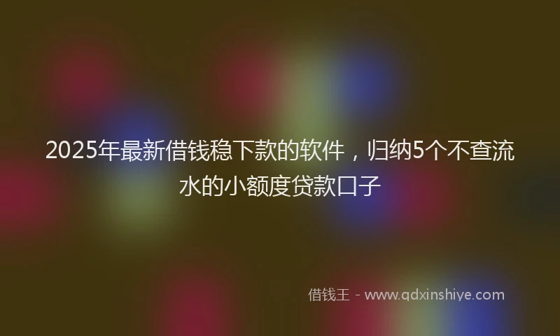 2025年最新借钱稳下款的软件，归纳5个不查流水的小额度贷款口子
