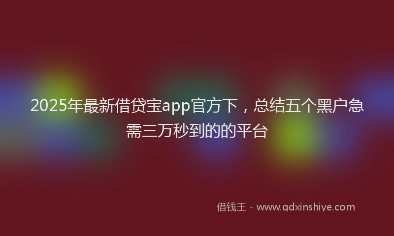 2025年最新借贷宝app官方下，总结五个黑户急需三万秒到的的平台