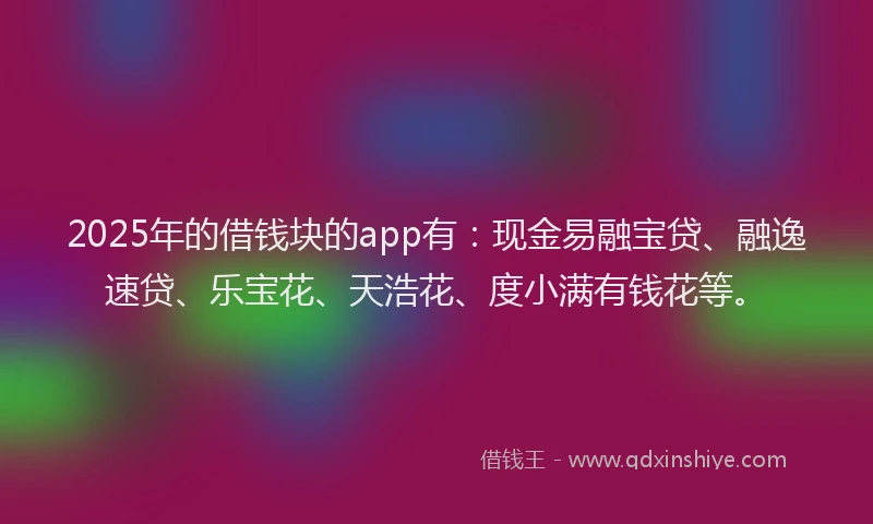 2025年的借钱块的app有：现金易融宝贷、融逸速贷、乐宝花、天浩花、度小满有钱花等。