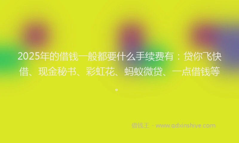 2025年的借钱一般都要什么手续费有：贷你飞快借、现金秘书、彩虹花、蚂蚁微贷、一点借钱等。