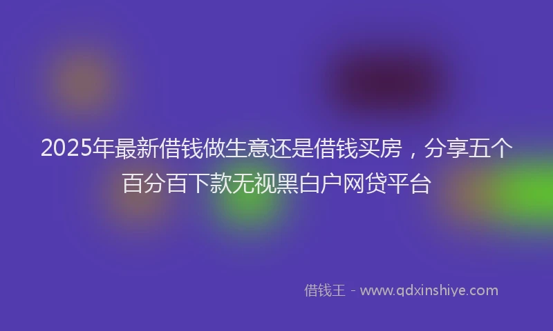 2025年最新借钱做生意还是借钱买房，分享五个百分百下款无视黑白户网贷平台