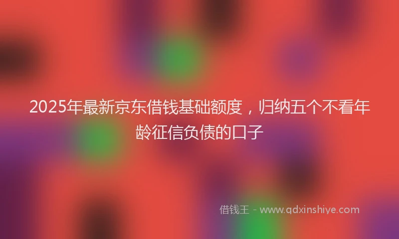 2025年最新京东借钱基础额度，归纳五个不看年龄征信负债的口子