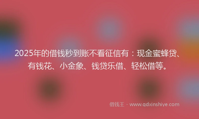 2025年的借钱秒到账不看征信有：现金蜜蜂贷、有钱花、小金象、钱贷乐借、轻松借等。