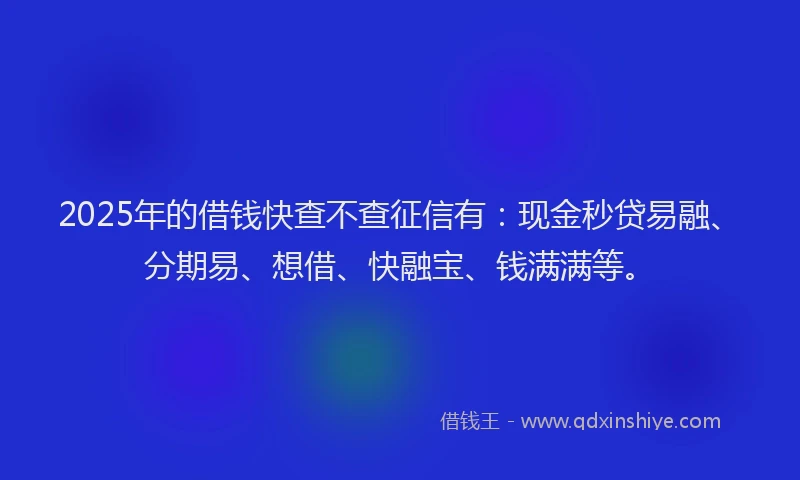 2025年的借钱快查不查征信有：现金秒贷易融、分期易、想借、快融宝、钱满满等。