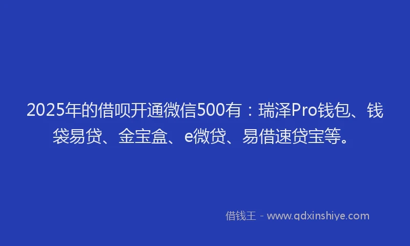 2025年的借呗开通微信500有：瑞泽Pro钱包、钱袋易贷、金宝盒、e微贷、易借速贷宝等。