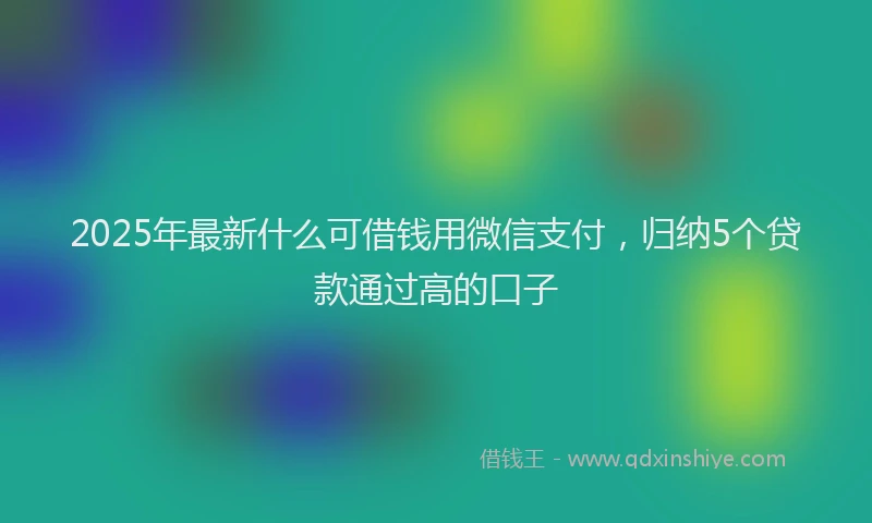 2025年最新什么可借钱用微信支付，归纳5个贷款通过高的口子