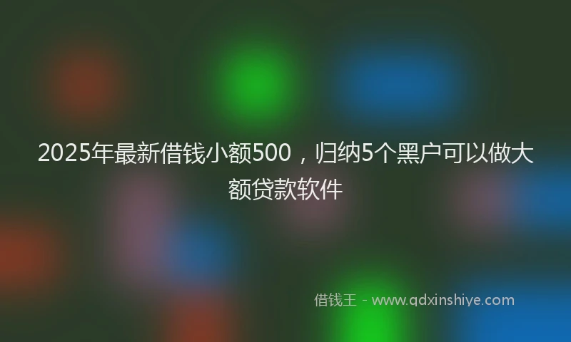 2025年最新借钱小额500，归纳5个黑户可以做大额贷款软件