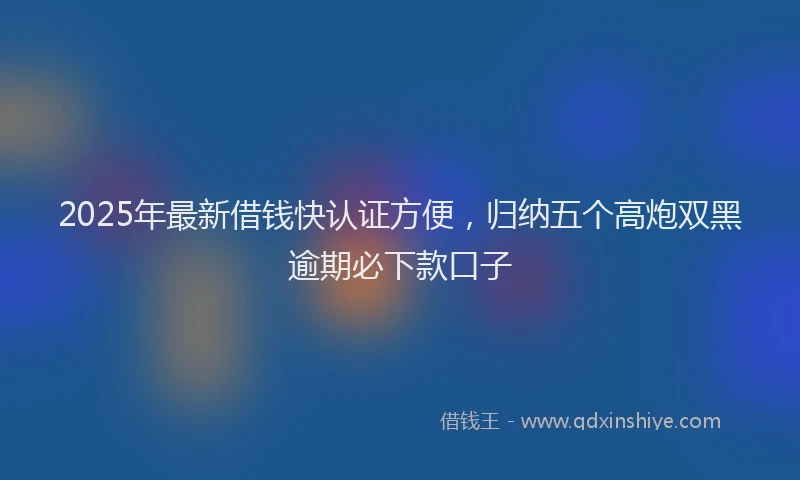 2025年最新借钱快认证方便，归纳五个高炮双黑逾期必下款口子
