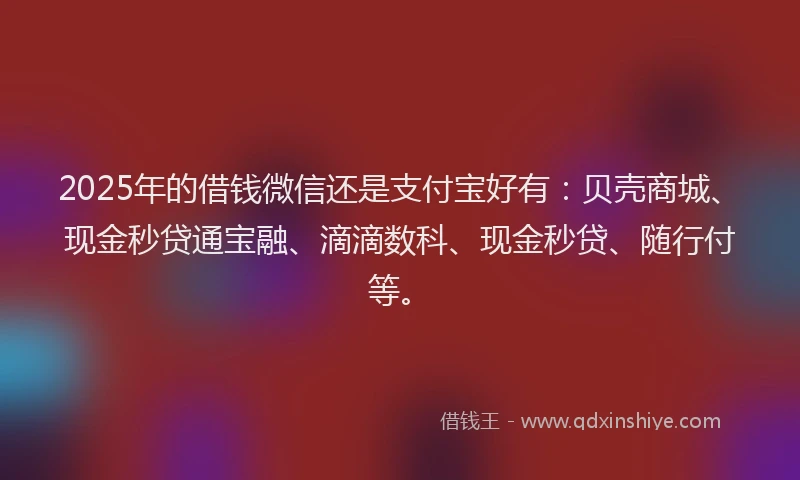 2025年的借钱微信还是支付宝好有：贝壳商城、现金秒贷通宝融、滴滴数科、现金秒贷、随行付等。