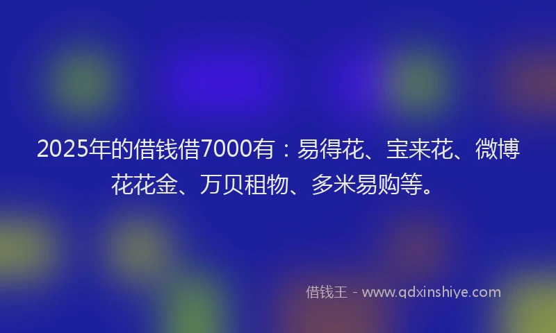2025年的借钱借7000有：易得花、宝来花、微博花花金、万贝租物、多米易购等。