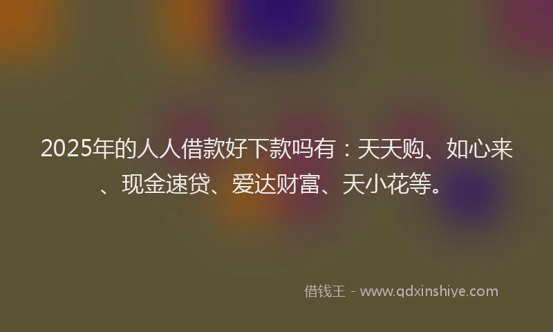 2025年的人人借款好下款吗有：天天购、如心来、现金速贷、爱达财富、天小花等。