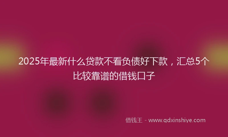 2025年最新什么贷款不看负债好下款，汇总5个比较靠谱的借钱口子