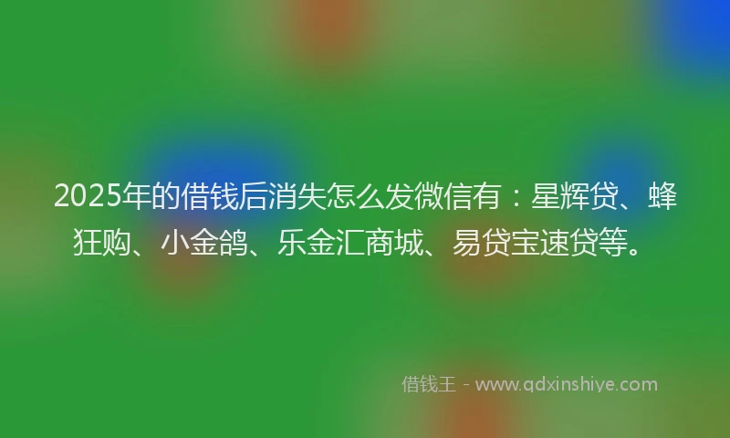 2025年的借钱后消失怎么发微信有：星辉贷、蜂狂购、小金鸽、乐金汇商城、易贷宝速贷等。