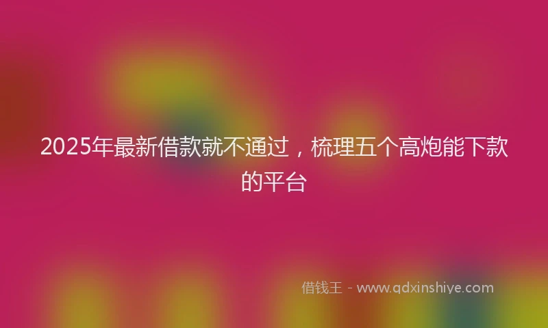 2025年最新借款就不通过，梳理五个高炮能下款的平台