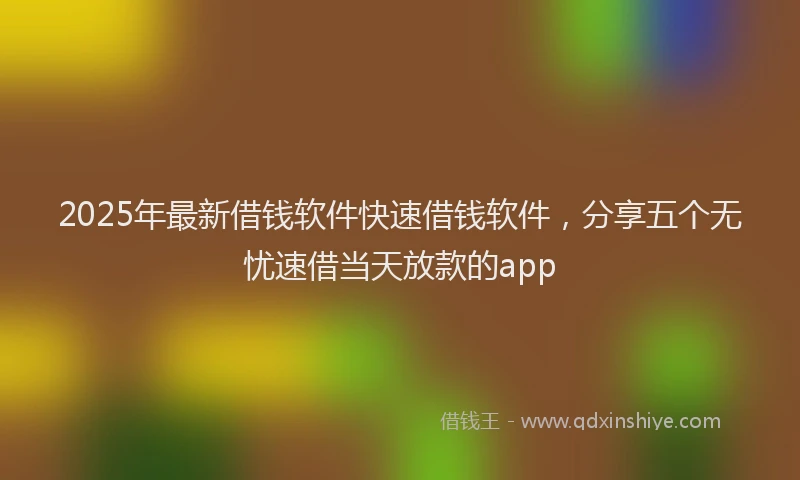 2025年最新借钱软件快速借钱软件，分享五个无忧速借当天放款的app