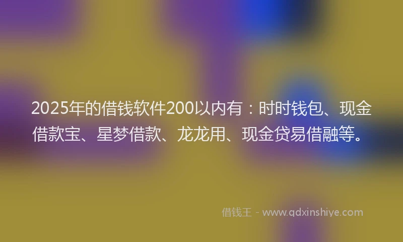 2025年的借钱软件200以内有：时时钱包、现金借款宝、星梦借款、龙龙用、现金贷易借融等。