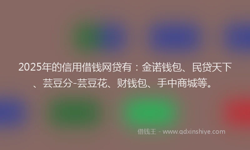 2025年的信用借钱网贷有：金诺钱包、民贷天下、芸豆分-芸豆花、财钱包、手中商城等。