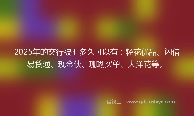 2025年的交行被拒多久可以有：轻花优品、闪借易贷通、现金侠、珊瑚买单、大洋花等。