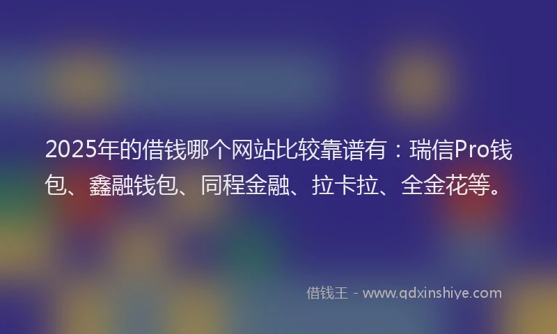 2025年的借钱哪个网站比较靠谱有：瑞信Pro钱包、鑫融钱包、同程金融、拉卡拉、全金花等。