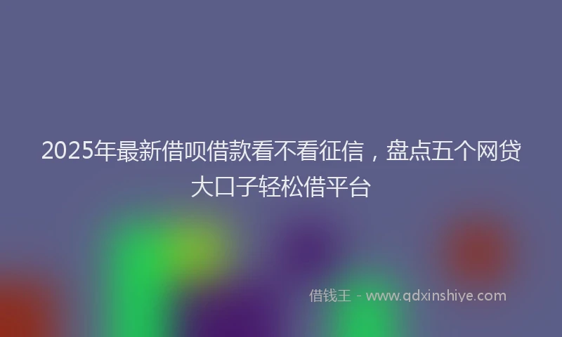 2025年最新借呗借款看不看征信，盘点五个网贷大口子轻松借平台
