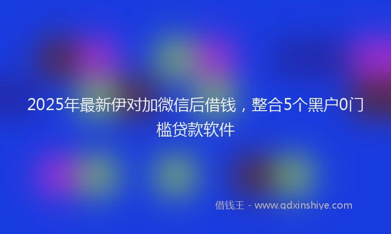 2025年最新伊对加微信后借钱，整合5个黑户0门槛贷款软件