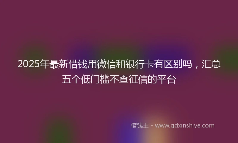 2025年最新借钱用微信和银行卡有区别吗，汇总五个低门槛不查征信的平台