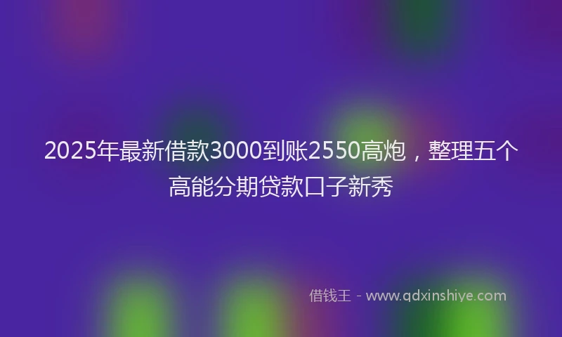 2025年最新借款3000到账2550高炮，整理五个高能分期贷款口子新秀