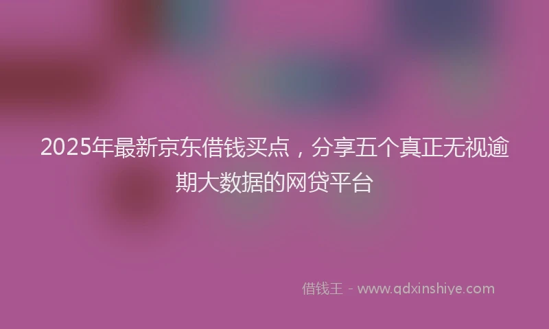 2025年最新京东借钱买点，分享五个真正无视逾期大数据的网贷平台
