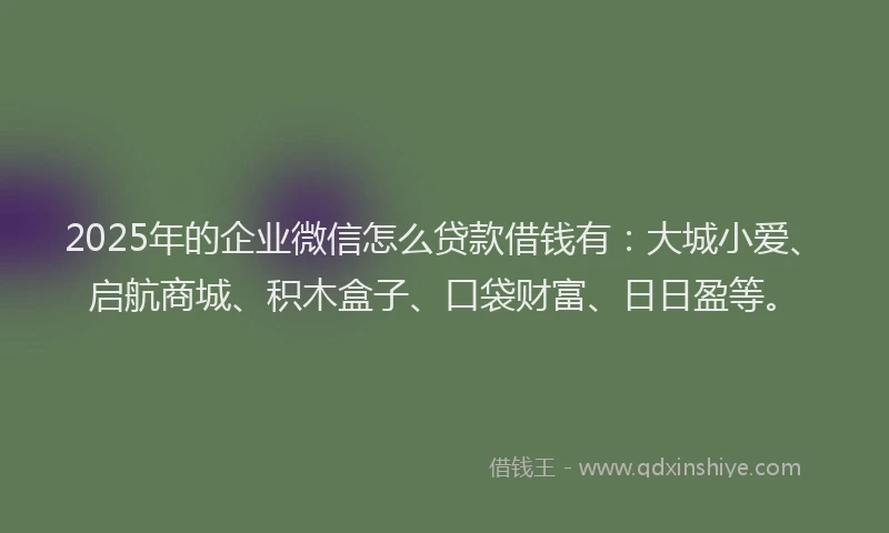 2025年的企业微信怎么贷款借钱有：大城小爱、启航商城、积木盒子、口袋财富、日日盈等。