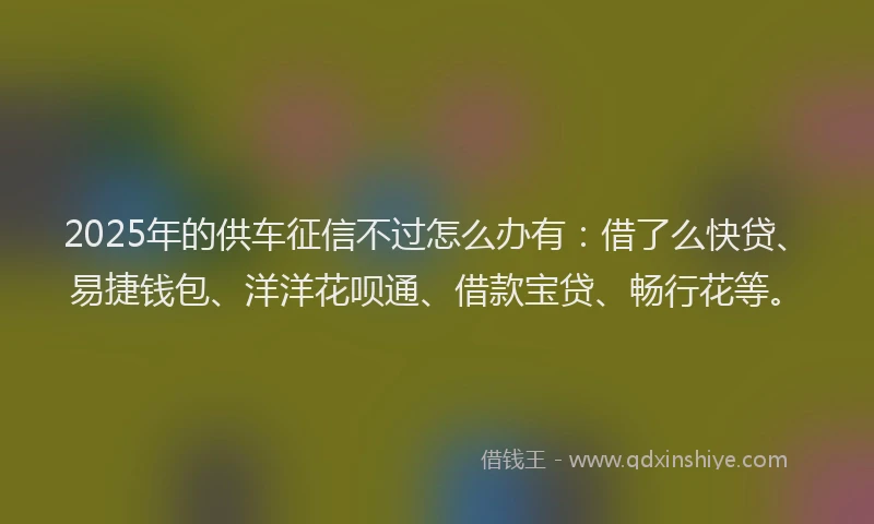 2025年的供车征信不过怎么办有：借了么快贷、易捷钱包、洋洋花呗通、借款宝贷、畅行花等。