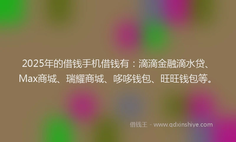 2025年的借钱手机借钱有：滴滴金融滴水贷、Max商城、瑞耀商城、哆哆钱包、旺旺钱包等。