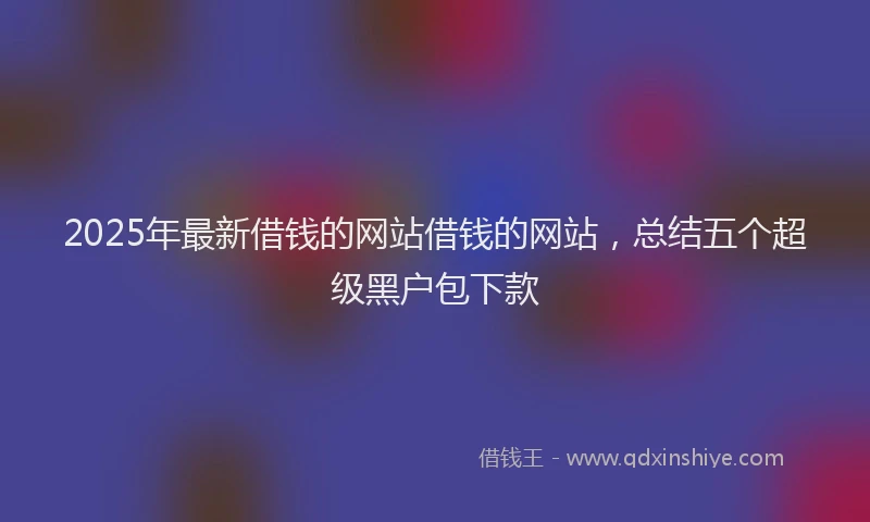 2025年最新借钱的网站借钱的网站，总结五个超级黑户包下款