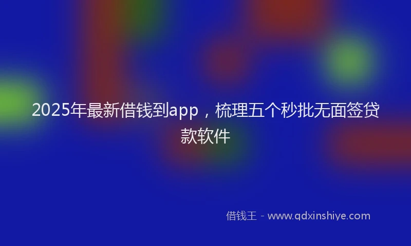 2025年最新借钱到app，梳理五个秒批无面签贷款软件