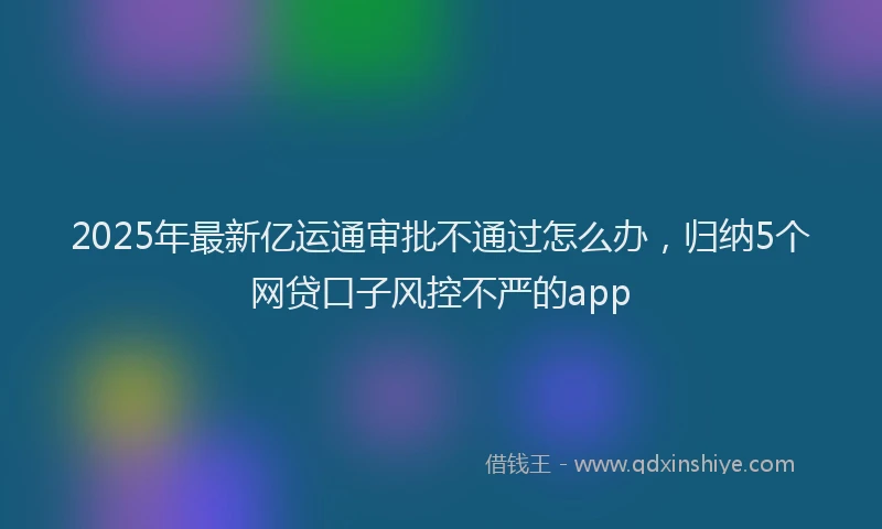 2025年最新亿运通审批不通过怎么办，归纳5个网贷口子风控不严的app