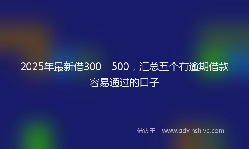 2025年最新借300一500，汇总五个有逾期借款容易通过的口子