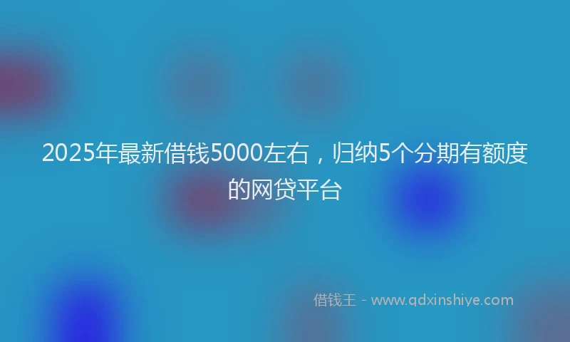 2025年最新借钱5000左右，归纳5个分期有额度的网贷平台
