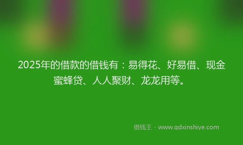 2025年的借款的借钱有：易得花、好易借、现金蜜蜂贷、人人聚财、龙龙用等。
