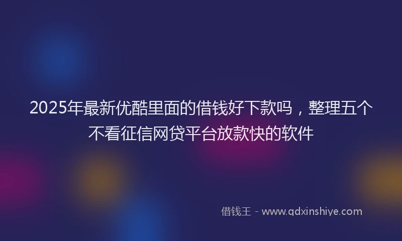 2025年最新优酷里面的借钱好下款吗，整理五个不看征信网贷平台放款快的软件