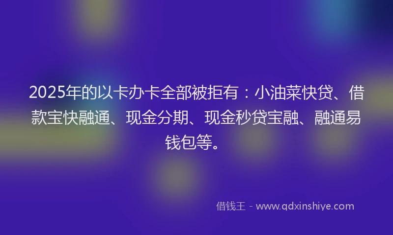 2025年的以卡办卡全部被拒有：小油菜快贷、借款宝快融通、现金分期、现金秒贷宝融、融通易钱包等。