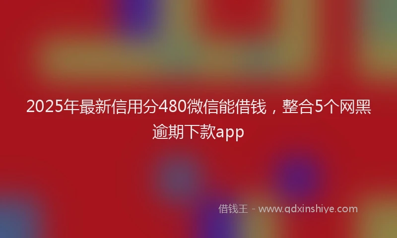 2025年最新信用分480微信能借钱，整合5个网黑逾期下款app