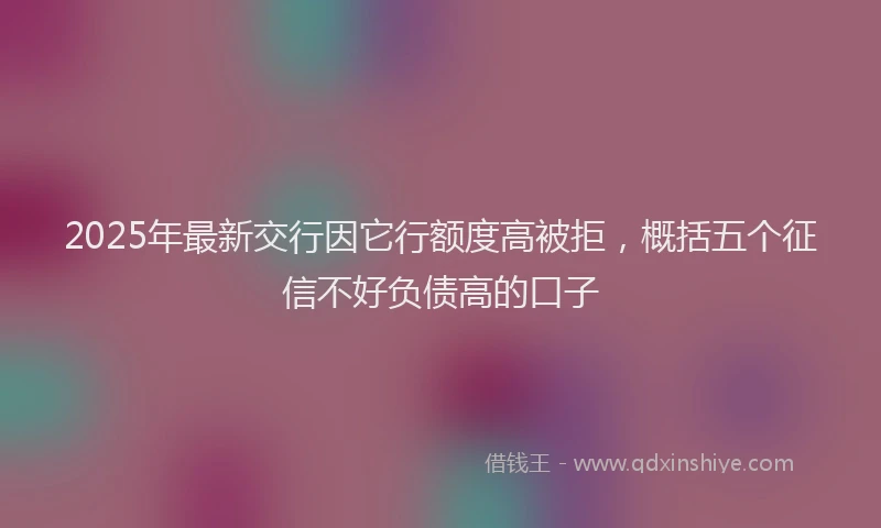 2025年最新交行因它行额度高被拒，概括五个征信不好负债高的口子